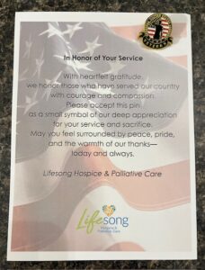 In Honor of Your Service. With heartfelt gratitude, we honor those who have served our country with courage and compassion. Please accept this pin as a small symbol of our deep appreciation for your service and sacrifice. May you feel surrounded by peace, pride, and the warmth of our thanks - today and always. Lifesong Hospice & Palliative Care